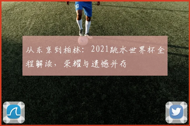 从东京到柏林：2021跳水世界杯全程解读，荣耀与遗憾并存