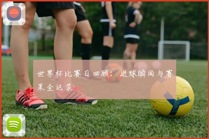 世界杯比赛日回顾：进球瞬间与赛果全记录