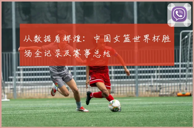 从数据看辉煌：中国女篮世界杯胜场全记录及赛事总结