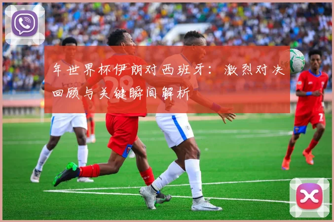 年世界杯伊朗对西班牙：激烈对决回顾与关键瞬间解析