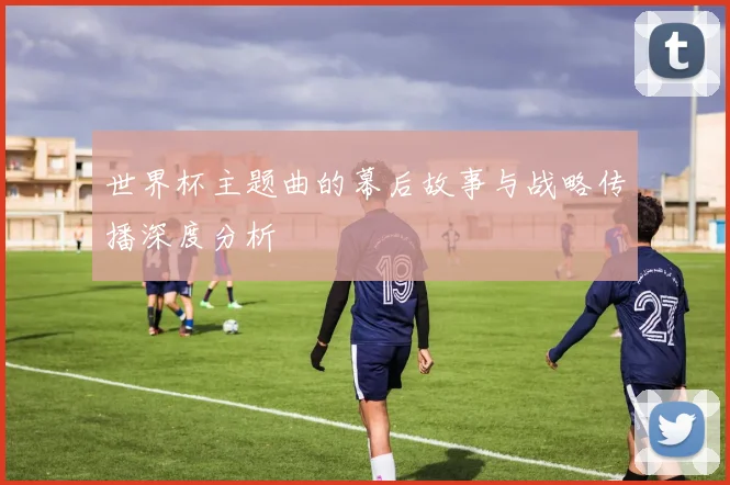 世界杯主题曲的幕后故事与战略传播深度分析