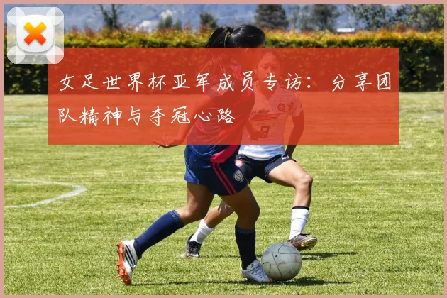 女足世界杯亚军成员专访：分享团队精神与夺冠心路