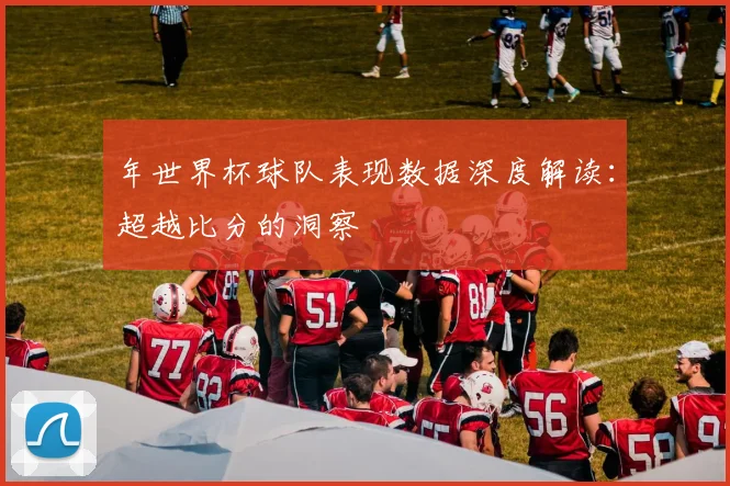 年世界杯球队表现数据深度解读：超越比分的洞察