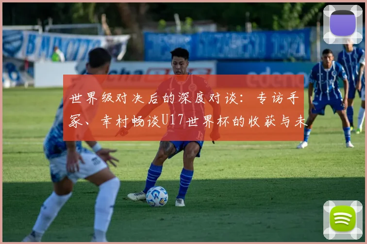 世界级对决后的深度对谈：专访手冢、幸村畅谈U17世界杯的收获与未来