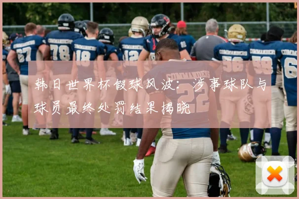 韩日世界杯假球风波：涉事球队与球员最终处罚结果揭晓