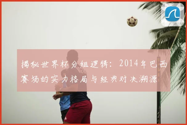 揭秘世界杯分组逻辑:2014年巴西赛场的实力格局与经典对决溯源