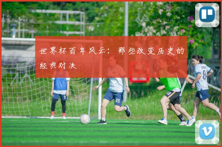 世界杯百年风云:那些改变历史的经典对决