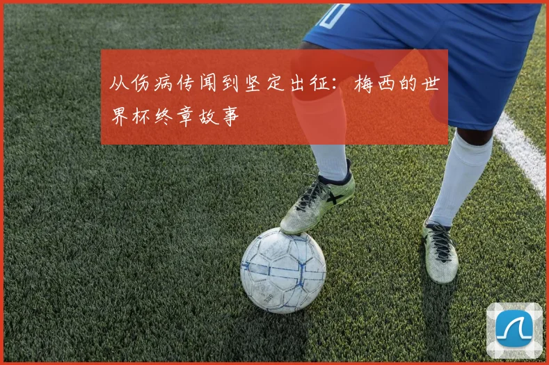 从伤病传闻到坚定出征：梅西的世界杯终章故事