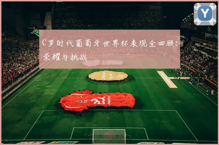 C罗时代葡萄牙世界杯表现全回顾：荣耀与挑战