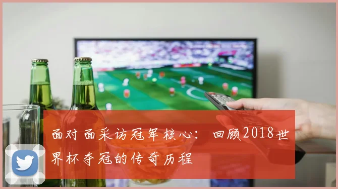 面对面采访冠军核心：回顾2018世界杯夺冠的传奇历程