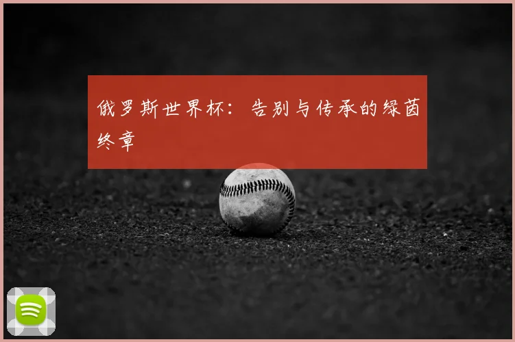 俄罗斯世界杯：告别与传承的绿茵终章