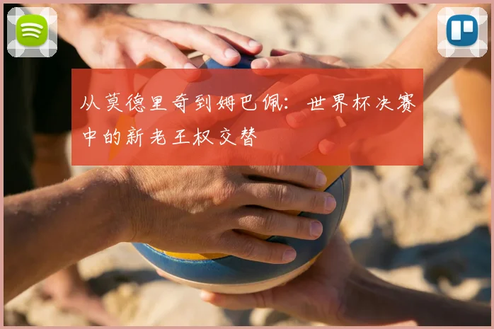 从莫德里奇到姆巴佩:世界杯决赛中的新老王权交替