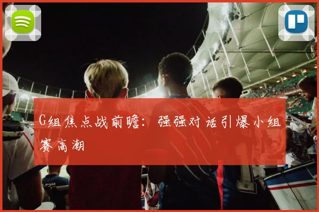 G组焦点战前瞻:强强对话引爆小组赛高潮