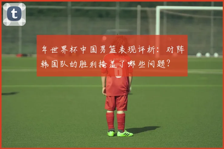 年世界杯中国男篮表现评析:对阵韩国队的胜利掩盖了哪些问题?