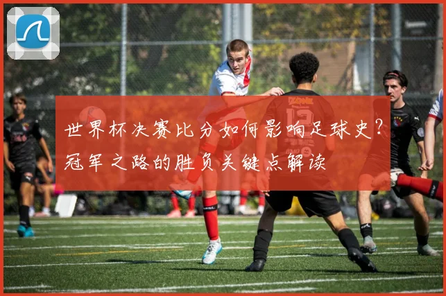 世界杯决赛比分如何影响足球史？冠军之路的胜负关键点解读