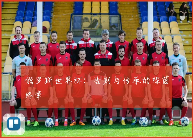 俄罗斯世界杯：告别与传承的绿茵终章