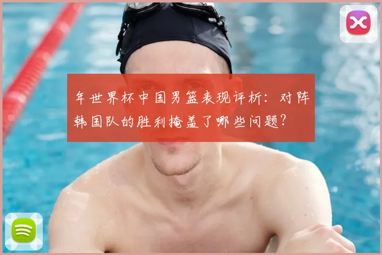 年世界杯中国男篮表现评析：对阵韩国队的胜利掩盖了哪些问题？