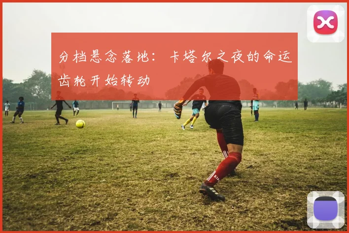 分档悬念落地:卡塔尔之夜的命运齿轮开始转动