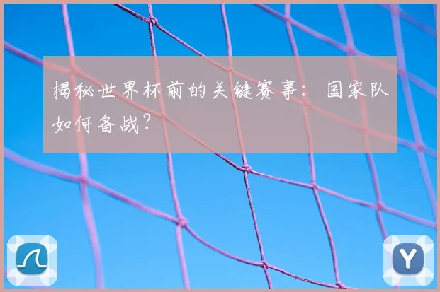 揭秘世界杯前的关键赛事：国家队如何备战？