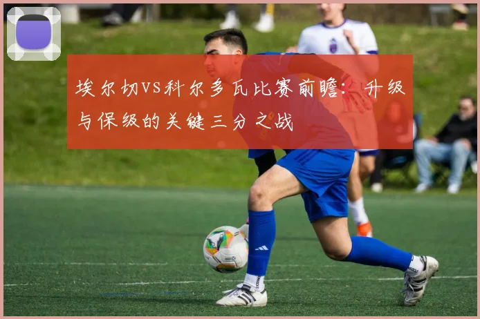 埃尔切vs科尔多瓦比赛前瞻:升级与保级的关键三分之战