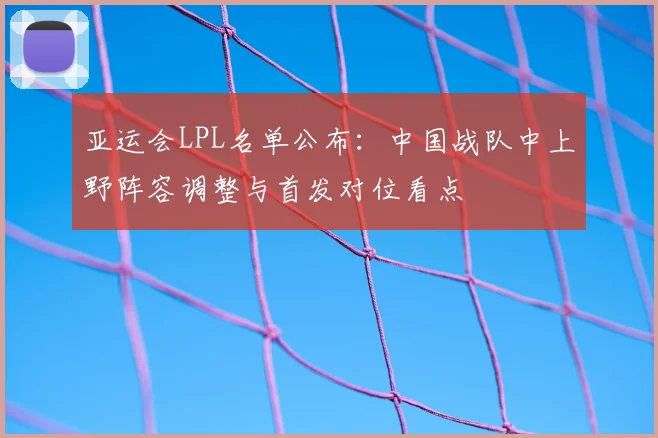 亚运会LPL名单公布：中国战队中上野阵容调整与首发对位看点