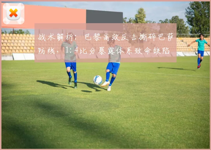 战术解析：巴黎高效反击撕碎巴萨防线，1:4比分暴露体系致命缺陷