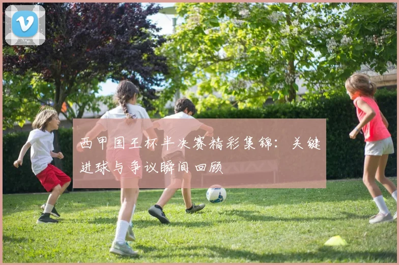 西甲国王杯半决赛精彩集锦:关键进球与争议瞬间回顾