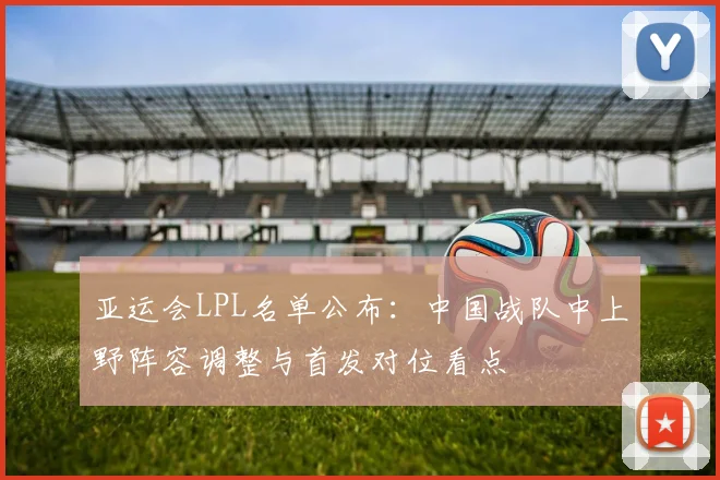 亚运会LPL名单公布：中国战队中上野阵容调整与首发对位看点