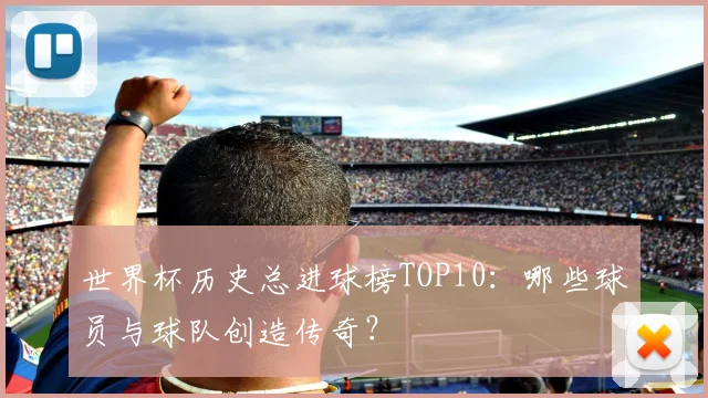 世界杯历史总进球榜TOP10：哪些球员与球队创造传奇？