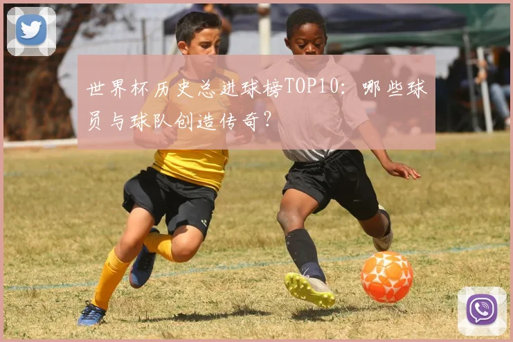 世界杯历史总进球榜TOP10：哪些球员与球队创造传奇？