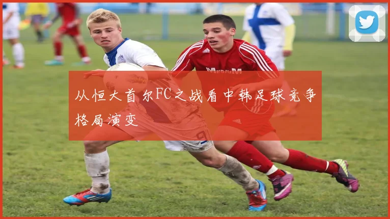 从恒大首尔FC之战看中韩足球竞争格局演变